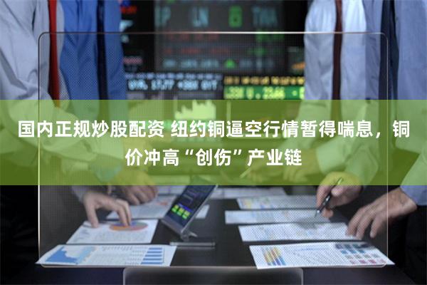 国内正规炒股配资 纽约铜逼空行情暂得喘息,铜价冲高“创伤”产业链