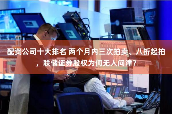 配资公司十大排名 两个月内三次拍卖、八折起拍,联储证券股权为何无人问津?
