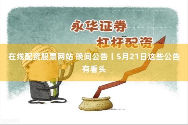 在线配资股票网站 晚间公告丨5月21日这些公告有看头