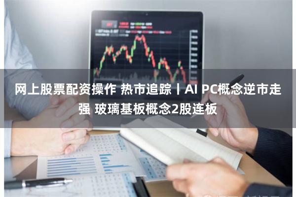 网上股票配资操作 热市追踪丨AI PC概念逆市走强 玻璃基板概念2股连板
