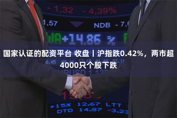 国家认证的配资平台 收盘丨沪指跌0.42%,两市超4000只个股下跌