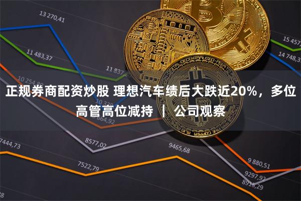 正规券商配资炒股 理想汽车绩后大跌近20%,多位高管高位减持 | 公司观察