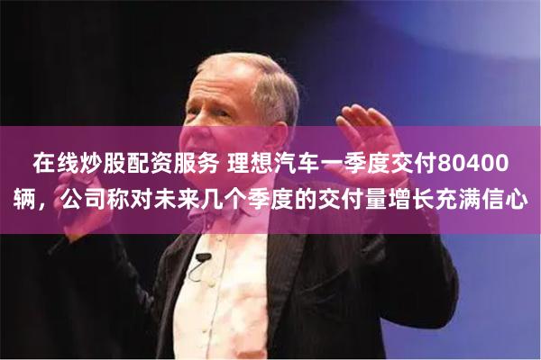 在线炒股配资服务 理想汽车一季度交付80400辆,公司称对未来几个季度的交付量增长充满信心