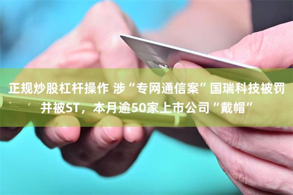 正规炒股杠杆操作 涉“专网通信案”国瑞科技被罚并被ST,本月逾50家上市公司“戴帽”
