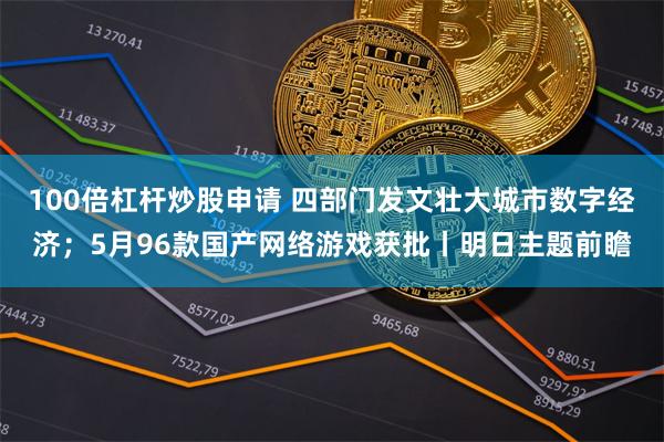 100倍杠杆炒股申请 四部门发文壮大城市数字经济;5月96款国产网络游戏获批丨明日主题前瞻