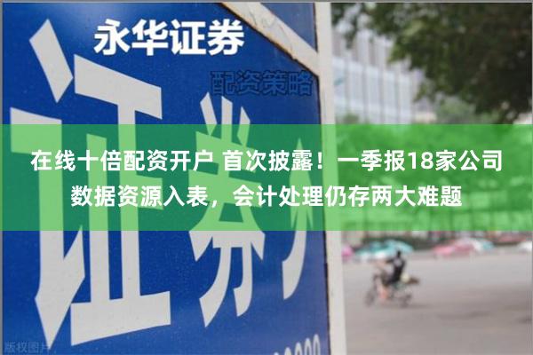 在线十倍配资开户 首次披露!一季报18家公司数据资源入表,会计处理仍存两大难题