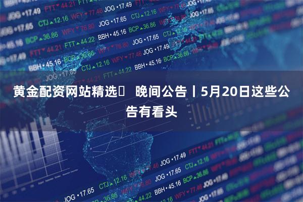 黄金配资网站精选	 晚间公告丨5月20日这些公告有看头