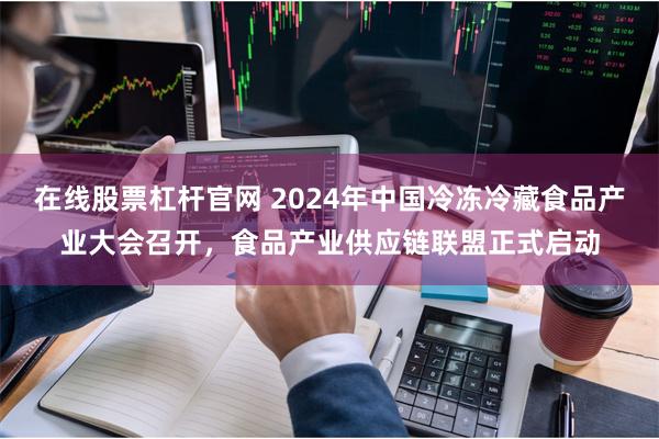 在线股票杠杆官网 2024年中国冷冻冷藏食品产业大会召开,食品产业供应链联盟正式启动