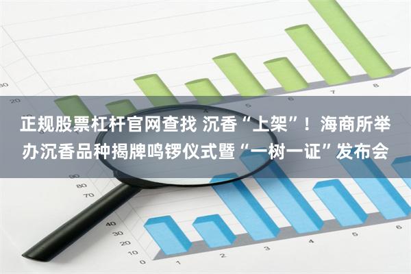 正规股票杠杆官网查找 沉香“上架”!海商所举办沉香品种揭牌鸣锣仪式暨“一树一证”发布会