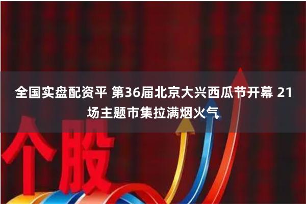 全国实盘配资平 第36届北京大兴西瓜节开幕 21场主题市集拉满烟火气