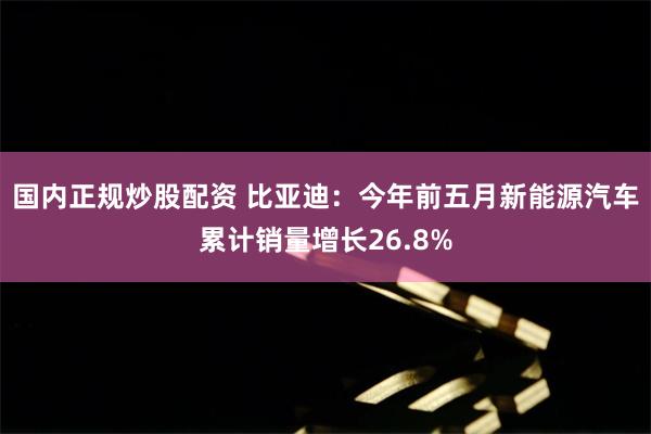 国内正规炒股配资 比亚迪:今年前五月新能源汽车累计销量增长26.8%