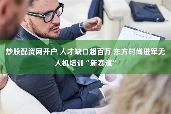 炒股配资网开户 人才缺口超百万 东方时尚进军无人机培训“新赛道”