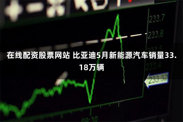 在线配资股票网站 比亚迪5月新能源汽车销量33.18万辆