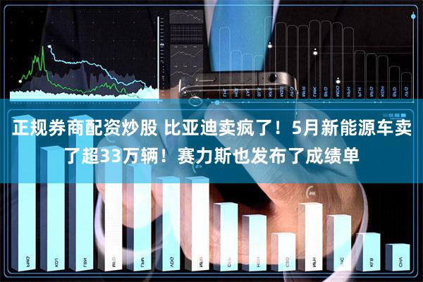 正规券商配资炒股 比亚迪卖疯了!5月新能源车卖了超33万辆!赛力斯也发布了成绩单