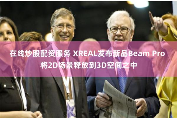 在线炒股配资服务 XREAL发布新品Beam Pro 将2D场景释放到3D空间之中