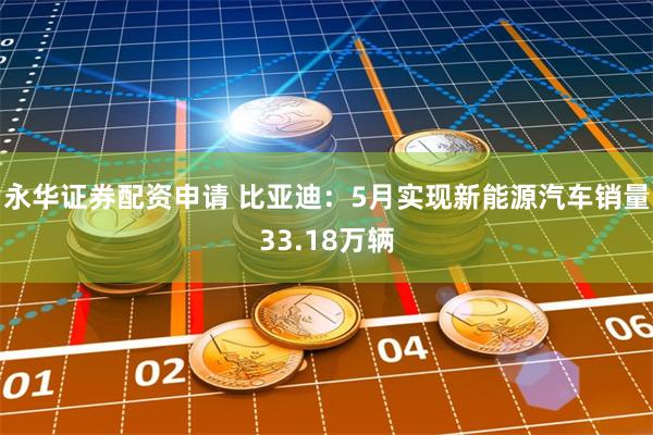 永华证券配资申请 比亚迪:5月实现新能源汽车销量33.18万辆