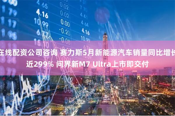 在线配资公司咨询 赛力斯5月新能源汽车销量同比增长近299% 问界新M7 Ultra上市即交付