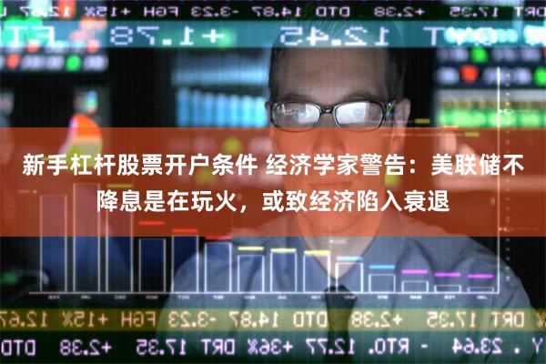 新手杠杆股票开户条件 经济学家警告:美联储不降息是在玩火,或致经济陷入衰退