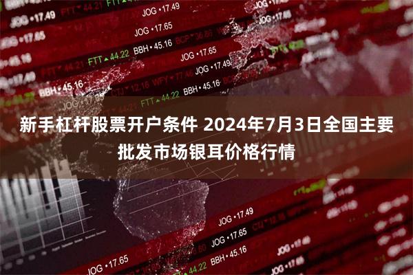 新手杠杆股票开户条件 2024年7月3日全国主要批发市场银耳价格行情