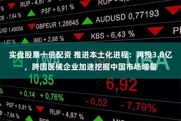 实盘股票十倍配资 推进本土化进程:再投3.8亿,跨国医械企业加速挖掘中国市场增量