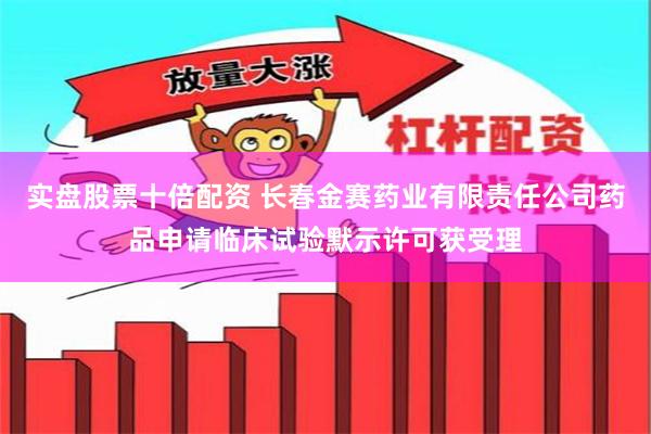 实盘股票十倍配资 长春金赛药业有限责任公司药品申请临床试验默示许可获受理