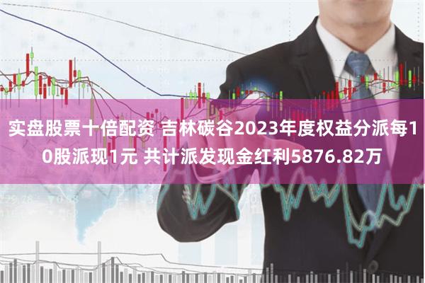 实盘股票十倍配资 吉林碳谷2023年度权益分派每10股派现1元 共计派发现金红利5876.82万
