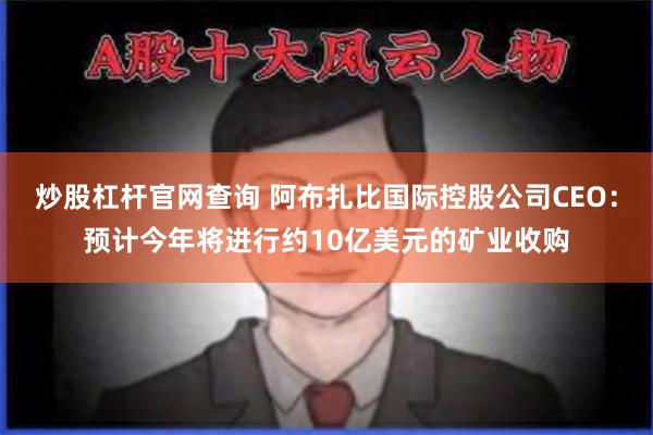 炒股杠杆官网查询 阿布扎比国际控股公司CEO:预计今年将进行约10亿美元的矿业收购