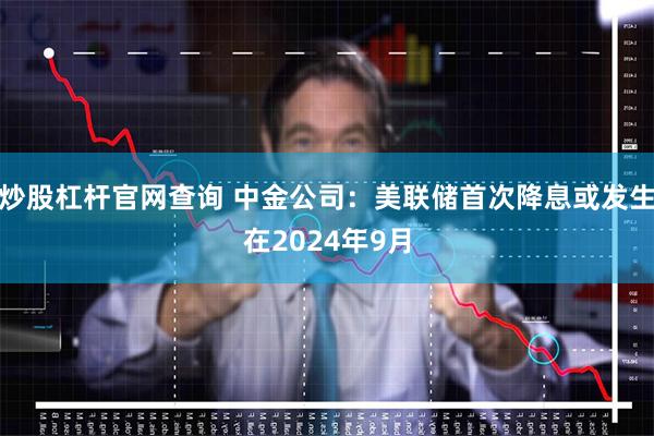 炒股杠杆官网查询 中金公司:美联储首次降息或发生在2024年9月