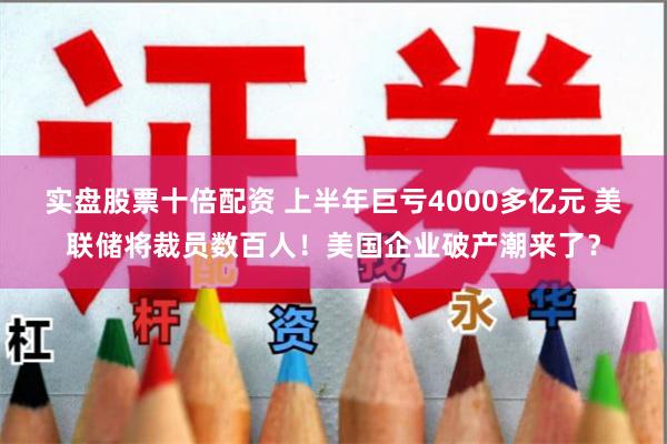 实盘股票十倍配资 上半年巨亏4000多亿元 美联储将裁员数百人!美国企业破产潮来了?