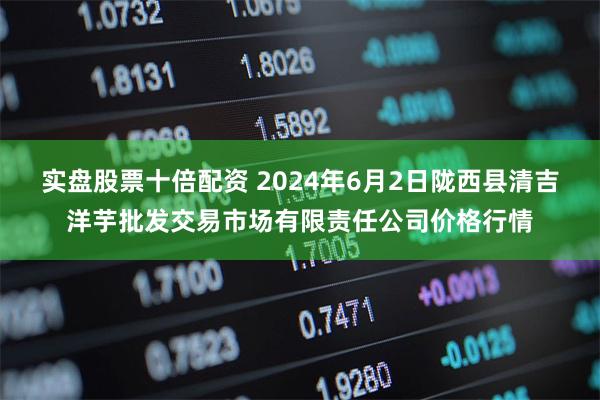 实盘股票十倍配资 2024年6月2日陇西县清吉洋芋批发交易市场有限责任公司价格行情