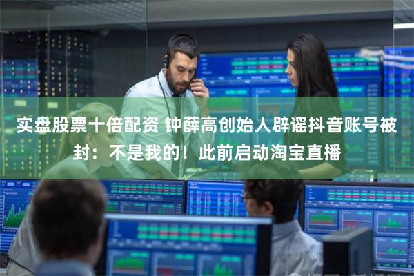 实盘股票十倍配资 钟薛高创始人辟谣抖音账号被封:不是我的!此前启动淘宝直播