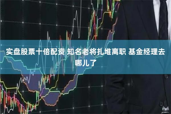 实盘股票十倍配资 知名老将扎堆离职 基金经理去哪儿了