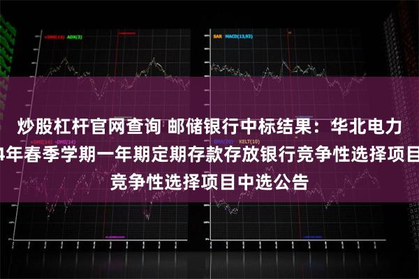 炒股杠杆官网查询 邮储银行中标结果:华北电力大学2024年春季学期一年期定期存款存放银行竞争性选择项目中选公告