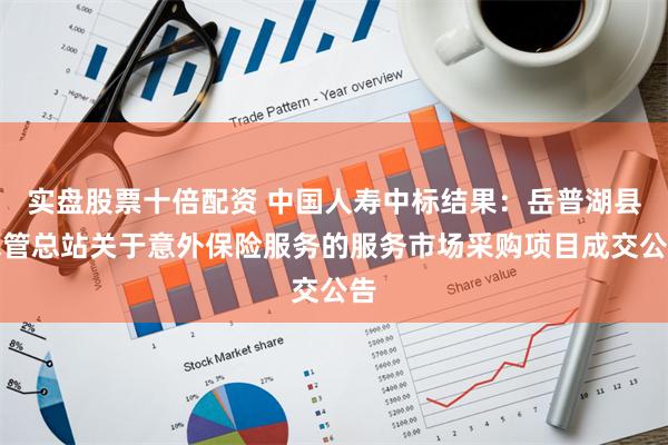 实盘股票十倍配资 中国人寿中标结果:岳普湖县水管总站关于意外保险服务的服务市场采购项目成交公告