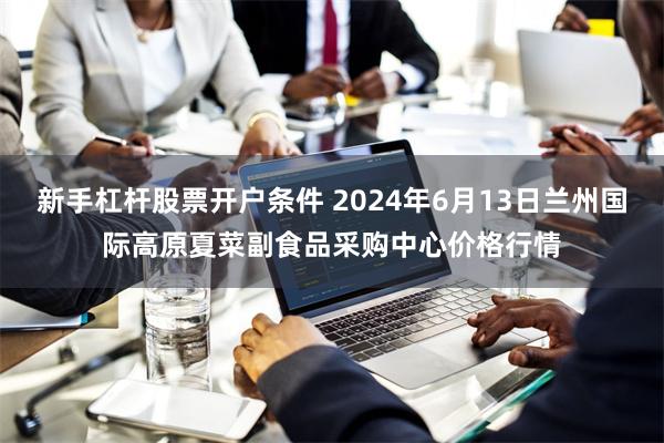 新手杠杆股票开户条件 2024年6月13日兰州国际高原夏菜副食品采购中心价格行情