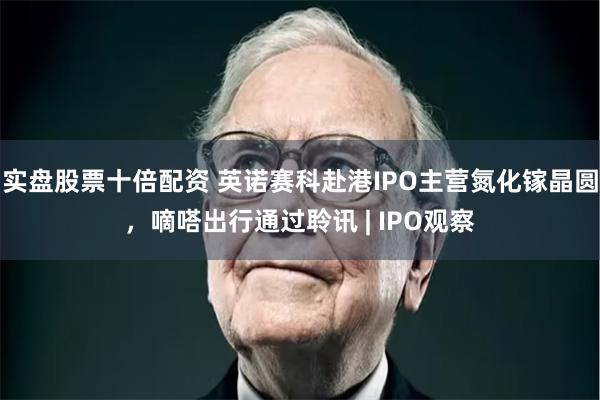 实盘股票十倍配资 英诺赛科赴港IPO主营氮化镓晶圆,嘀嗒