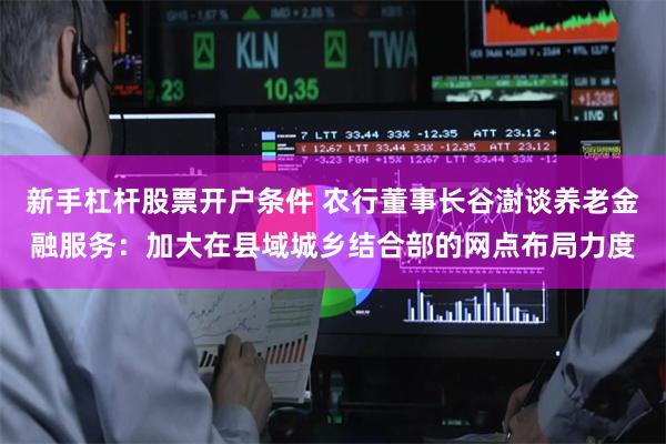 新手杠杆股票开户条件 农行董事长谷澍谈养老金融服务:加大在县域城乡结合部的网点布局力度