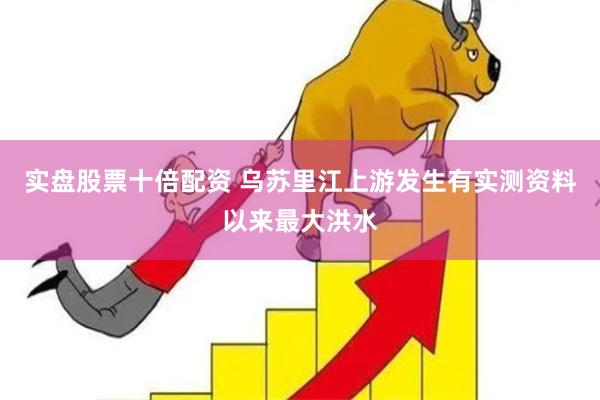 实盘股票十倍配资 乌苏里江上游发生有实测资料以来最大洪水