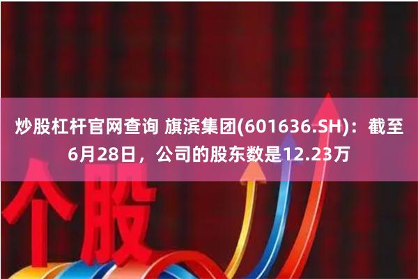 炒股杠杆官网查询 旗滨集团(601636.SH):截至6月28日,公司的股东数是12.23万