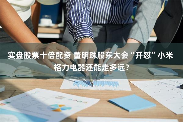 实盘股票十倍配资 董明珠股东大会“开怼”小米 格力电器还能走多远?