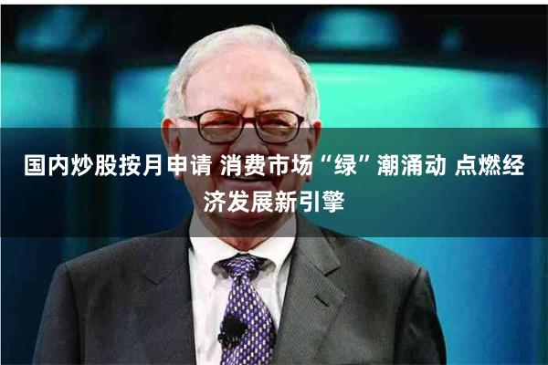 国内炒股按月申请 消费市场“绿”潮涌动 点燃经济发展新引擎