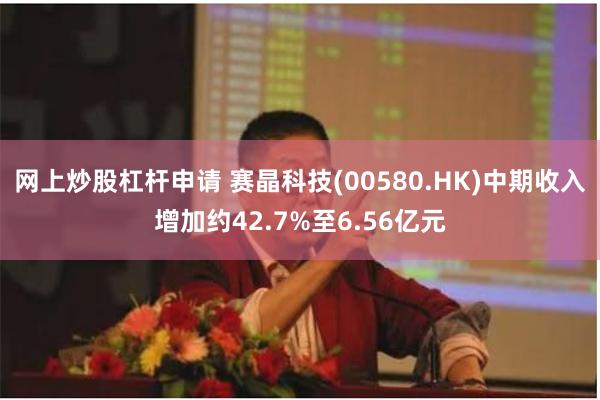 网上炒股杠杆申请 赛晶科技(00580.HK)中期收入增加约42.7%至6.56亿元