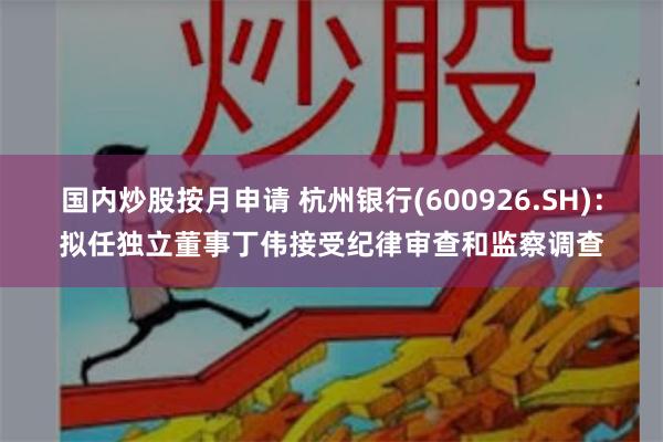 国内炒股按月申请 杭州银行(600926.SH):拟任独立董事丁伟接受纪律审查和监察调查