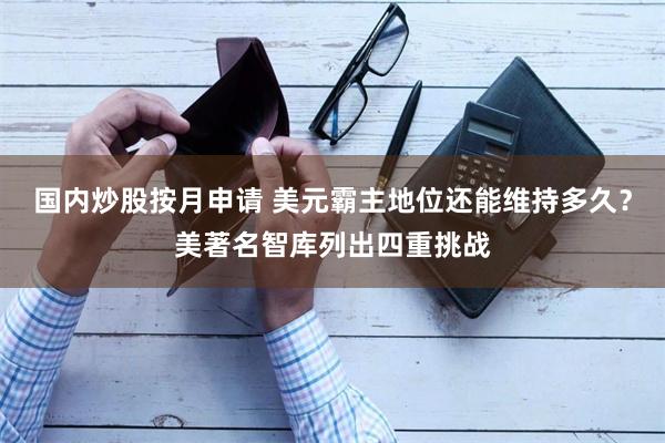 国内炒股按月申请 美元霸主地位还能维持多久?美著名智库列出四重挑战