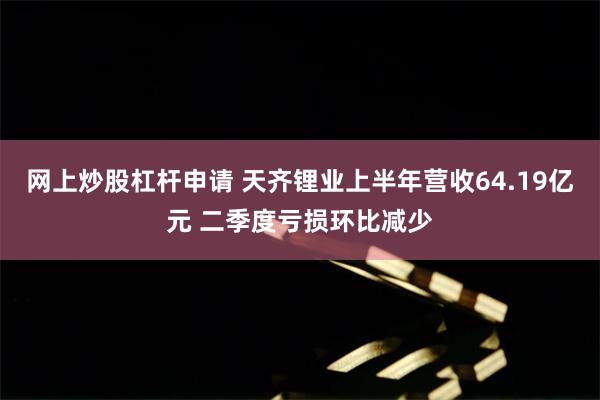 网上炒股杠杆申请 天齐锂业上半年营收64.19亿元 二季度亏损环比减少