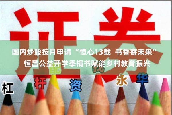 国内炒股按月申请 “恒心13载  书香寄未来”  恒昌公益开学季捐书赋能乡村教育振兴