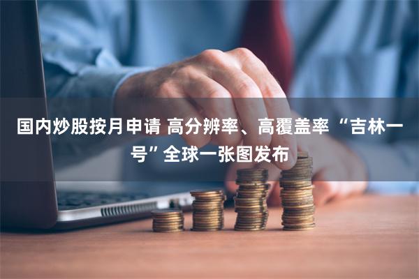 国内炒股按月申请 高分辨率、高覆盖率 “吉林一号”全球一张图发布