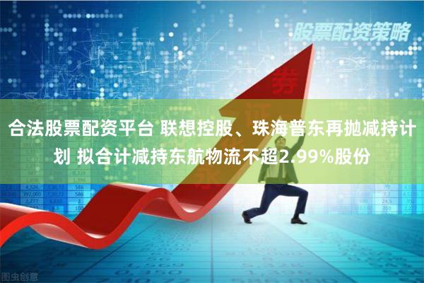 合法股票配资平台 联想控股、珠海普东再抛减持计划 拟合计减持东航物流不超2.99%股份
