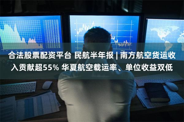 合法股票配资平台 民航半年报 | 南方航空货运收入贡献超55% 华夏航空载运率、单位收益双低