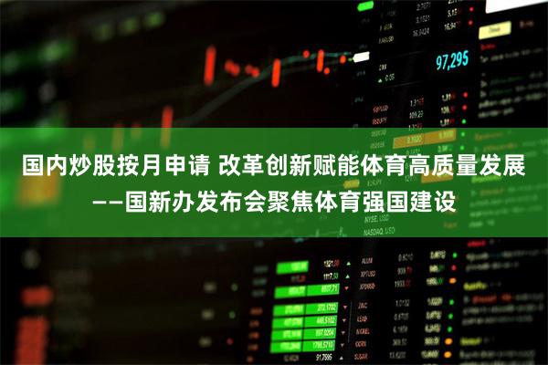 国内炒股按月申请 改革创新赋能体育高质量发展——国新办发布会聚焦体育强国建设